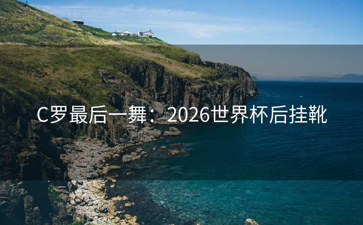 C罗最后一舞:2026世界杯后挂靴 C罗最后一舞:2026世界杯后挂靴